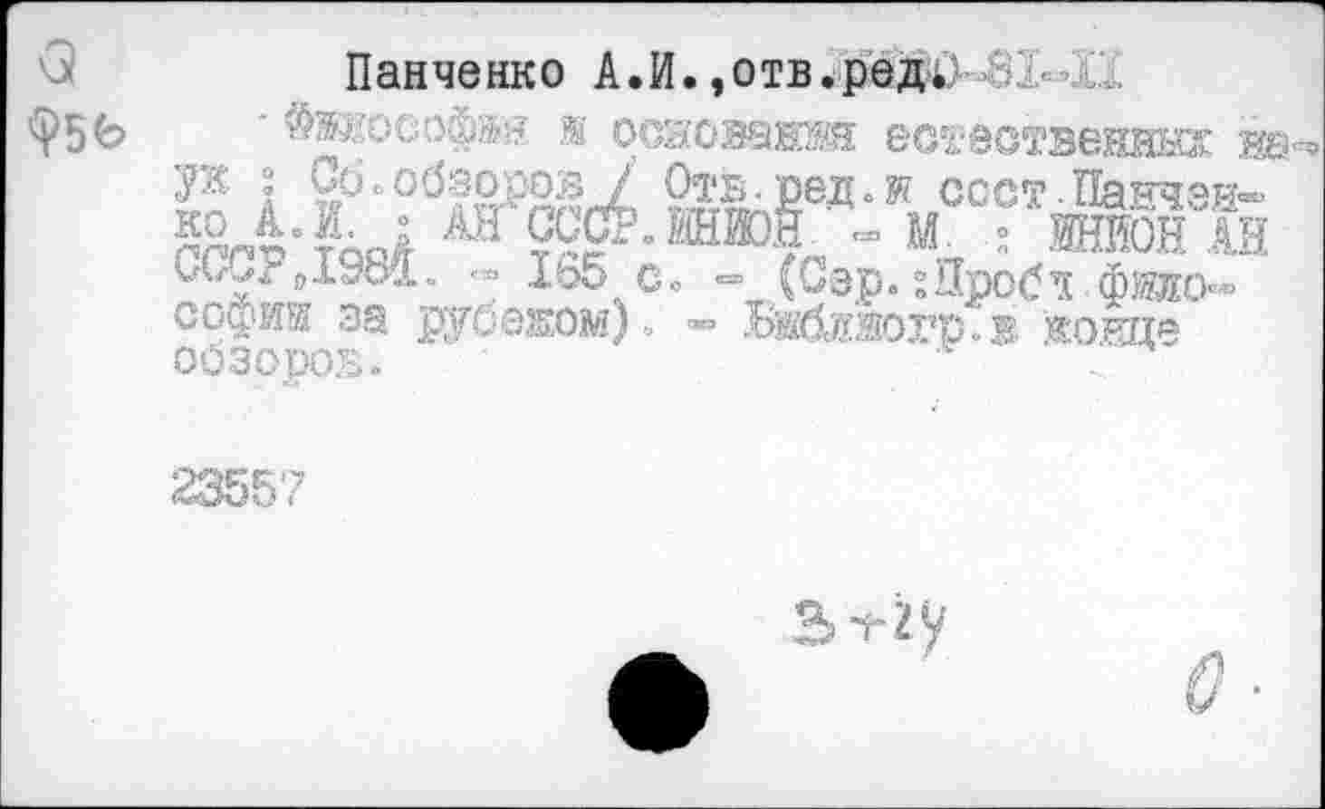 ﻿<3 ф5Ь
Панченко А.И.,о тв.ре д	• и
- $жкософв? ж осаованж естественных на-’ Со о обзоров / Отв ред.ж соот. Панчей-' № А. к • АНСССР. ШИОЯ * М. ; ’ ИТОН АН СС^: 0198й. '•» 165 Со =» (Сэр.гйробд.фжо'« софта за рубежом)» »> БШйогр.® жонце оозоров.
23557